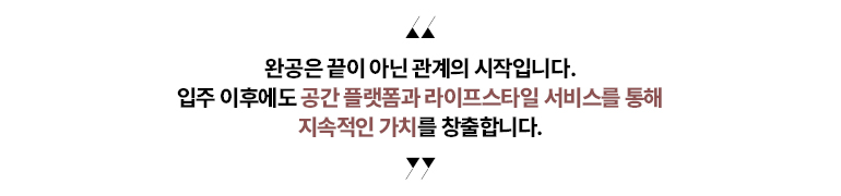 “완공은 끝이 아닌 관계의 시작입니다.   입주 이후에도 공간 플랫폼과   라이프스타일 서비스를 통해 지속적인 가치를 창출합니다.”